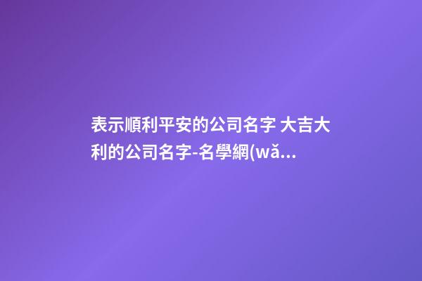 表示順利平安的公司名字 大吉大利的公司名字-名學網(wǎng)-第1張-公司起名-玄機派